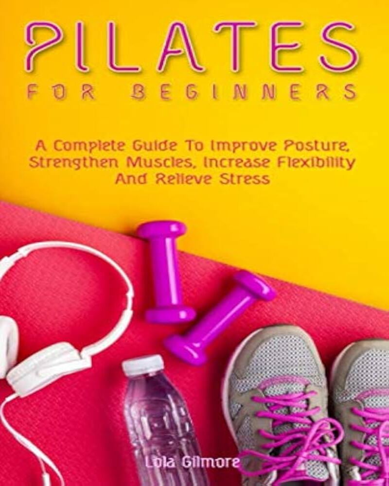 Pilates for Beginners: A Complete Guide To Improve Posture, Strengthen Muscles, Increase Flexibility And Relieve Stress